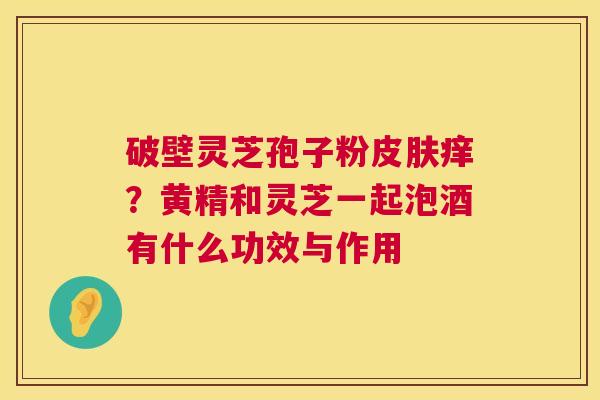 破壁灵芝孢子粉痒？黄精和灵芝一起泡酒有什么功效与作用