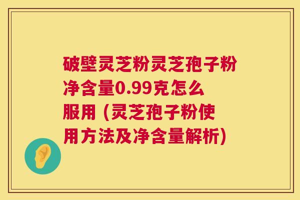 破壁灵芝粉灵芝孢子粉净含量0.99克怎么服用 (灵芝孢子粉使用方法及净含量解析) 破壁灵芝粉灵芝孢子粉净含量0.99克怎么服用 (灵芝孢子粉使用方法及净含量解析)
