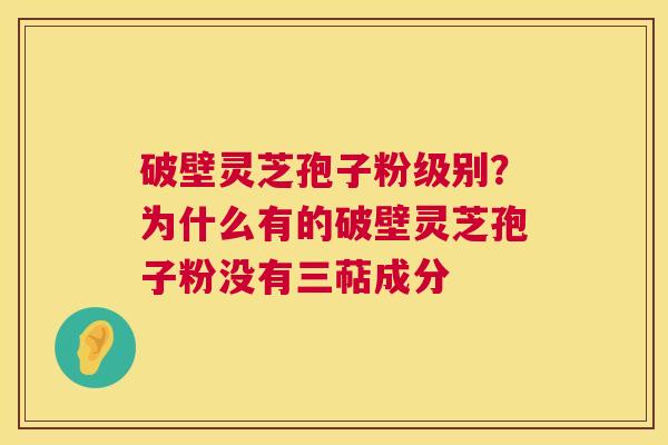 破壁灵芝孢子粉级别？为什么有的破壁灵芝孢子粉没有三萜成分