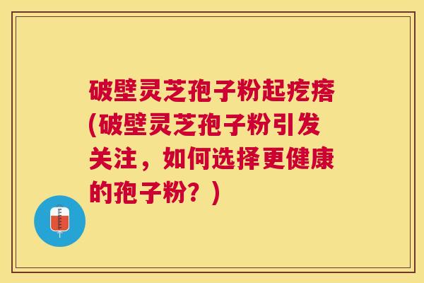 破壁灵芝孢子粉起疙瘩(破壁灵芝孢子粉引发关注，如何选择更健康的孢子粉？)
