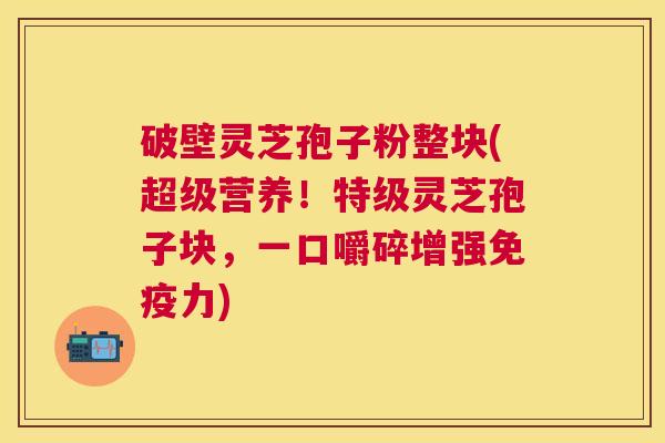 破壁灵芝孢子粉整块(超级营养!特级灵芝孢子块,一口嚼碎增强免疫力) 破壁灵芝孢子粉整块(超级营养!特级灵芝孢子块,一口嚼碎增强免疫力)