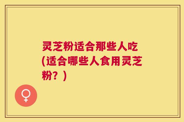 灵芝粉适合那些人吃 (适合哪些人食用灵芝粉？)