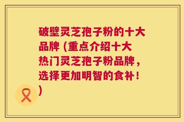 破壁灵芝孢子粉的十大品牌 (重点介绍十大热门灵芝孢子粉品牌,选择更加明智的食补!) 破壁灵芝孢子粉的十大品牌 (重点介绍十大热门灵芝孢子粉品牌,选择更加明智的食补!)