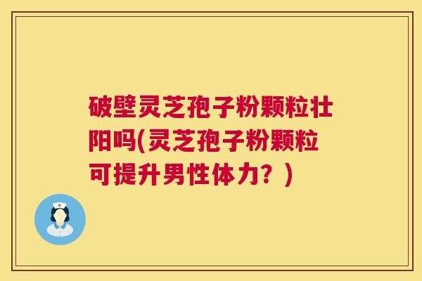 破壁灵芝孢子粉颗粒壮阳吗(灵芝孢子粉颗粒可提升男性体力？)