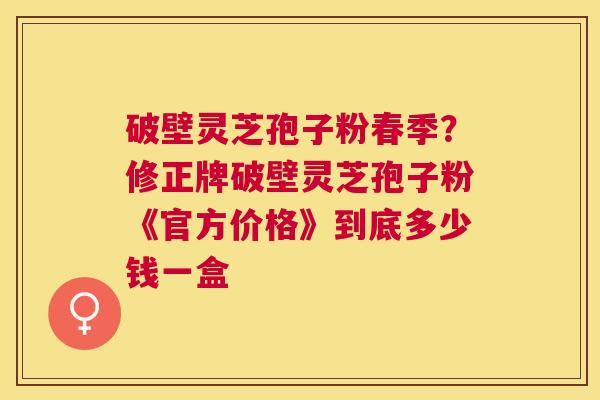 破壁灵芝孢子粉春季?修正牌破壁灵芝孢子粉《官方价格》到底多少钱一盒 破壁灵芝孢子粉春季?修正牌破壁灵芝孢子粉《官方价格》到底多少钱一盒