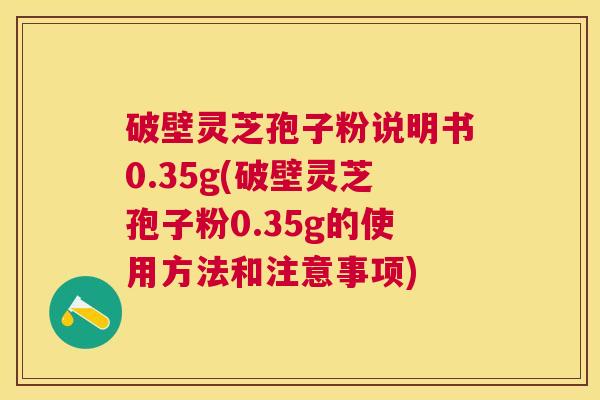 破壁灵芝孢子粉说明书0.35g(破壁灵芝孢子粉0.35g的使用方法和注意事项)