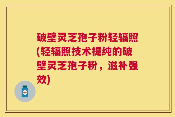 破壁灵芝孢子粉轻辐照(轻辐照技术提纯的破壁灵芝孢子粉，滋补强效)