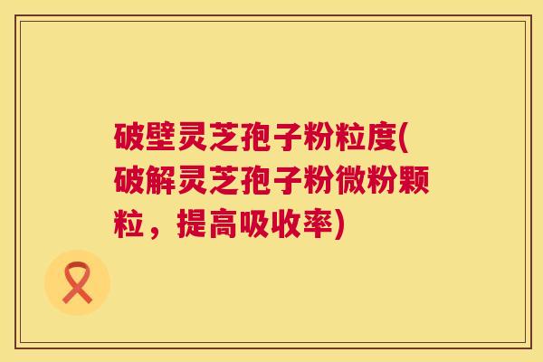 破壁灵芝孢子粉粒度(破解灵芝孢子粉微粉颗粒,提高吸收率) 破壁灵芝孢子粉粒度(破解灵芝孢子粉微粉颗粒,提高吸收率)
