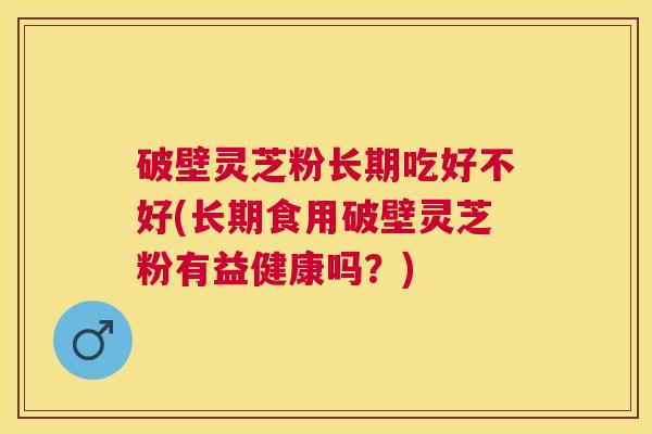 破壁灵芝粉长期吃好不好(长期食用破壁灵芝粉有益健康吗？)
