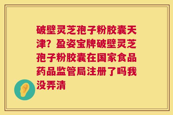 破壁灵芝孢子粉胶囊天津?盈姿宝牌破壁灵芝孢子粉胶囊在国家食品药品监管局注册了吗我没弄清 破壁灵芝孢子粉胶囊天津?盈姿宝牌破壁灵芝孢子粉胶囊在国家食品药品监管局注册了吗我没弄清