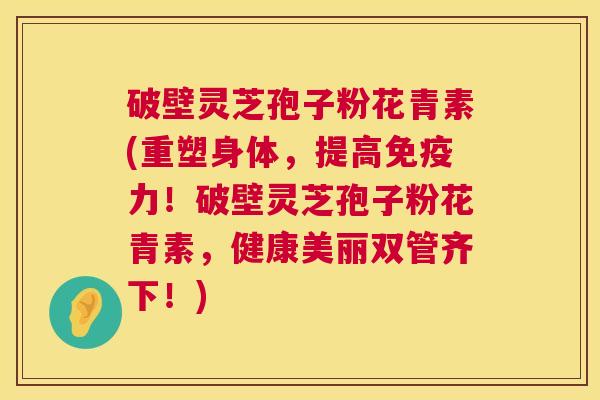破壁灵芝孢子粉花青素(重塑身体，提高免疫力！破壁灵芝孢子粉花青素，健康美丽双管齐下！)