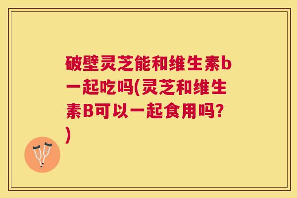 破壁灵芝能和维生素b一起吃吗(灵芝和维生素B可以一起食用吗?) 破壁灵芝能和维生素b一起吃吗(灵芝和维生素B可以一起食用吗?)