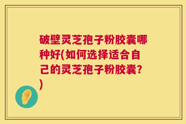 破壁灵芝孢子粉胶囊哪种好(如何选择适合自己的灵芝孢子粉胶囊？)