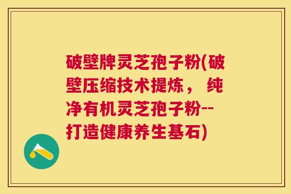 破壁牌灵芝孢子粉(破壁压缩技术提炼, 纯净有机灵芝孢子粉--打造健康养生基石) 破壁牌灵芝孢子粉(破壁压缩技术提炼, 纯净有机灵芝孢子粉--打造健康养生基石)