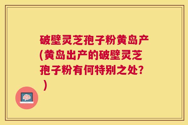 破壁灵芝孢子粉黄岛产(黄岛出产的破壁灵芝孢子粉有何特别之处？ )