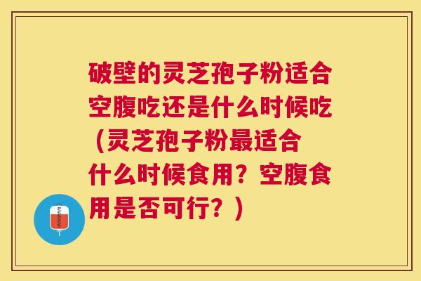 破壁的灵芝孢子粉适合空腹吃还是什么时候吃 (灵芝孢子粉适合什么时候食用？空腹食用是否可行？)