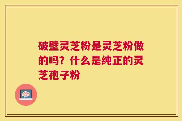 破壁灵芝粉是灵芝粉做的吗?什么是纯正的灵芝孢子粉 破壁灵芝粉是灵芝粉做的吗?什么是纯正的灵芝孢子粉