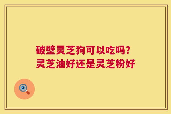 破壁灵芝狗可以吃吗?灵芝油好还是灵芝粉好 破壁灵芝狗可以吃吗?灵芝油好还是灵芝粉好