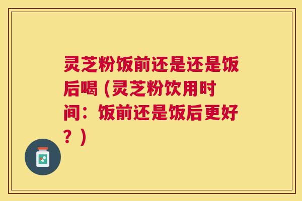 灵芝粉饭前还是还是饭后喝 (灵芝粉饮用时间:饭前还是饭后更好?) 灵芝粉饭前还是还是饭后喝 (灵芝粉饮用时间:饭前还是饭后更好?)