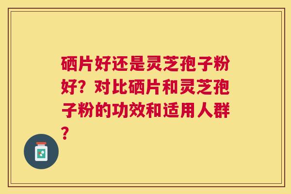 硒片好还是灵芝孢子粉好?对比硒片和灵芝孢子粉的功效和适用人群? 硒片好还是灵芝孢子粉好?对比硒片和灵芝孢子粉的功效和适用人群?
