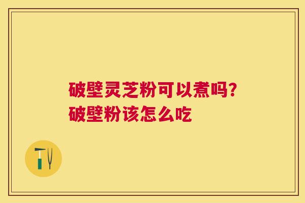 破壁灵芝粉可以煮吗?破壁粉该怎么吃 破壁灵芝粉可以煮吗?破壁粉该怎么吃