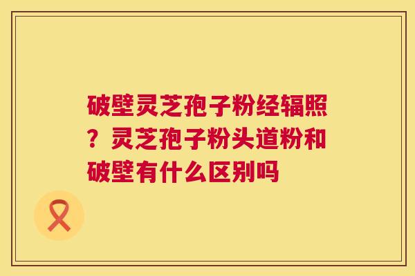 破壁灵芝孢子粉经辐照?灵芝孢子粉头道粉和破壁有什么区别吗 破壁灵芝孢子粉经辐照?灵芝孢子粉头道粉和破壁有什么区别吗