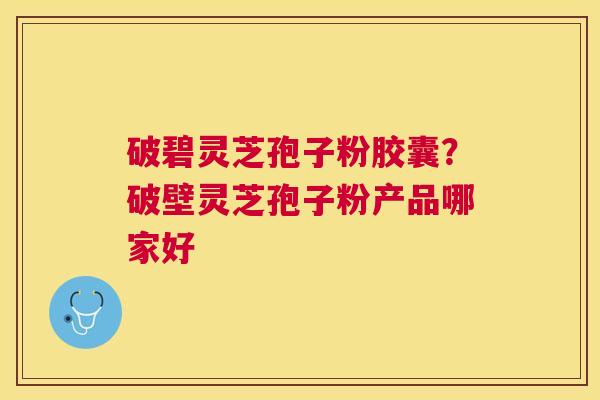 破碧灵芝孢子粉胶囊？破壁灵芝孢子粉产品哪家好