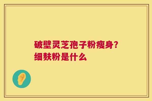 破壁灵芝孢子粉瘦身?细麸粉是什么 破壁灵芝孢子粉瘦身?细麸粉是什么