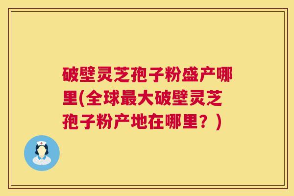 破壁灵芝孢子粉盛产哪里(全球大破壁灵芝孢子粉产地在哪里?) 破壁灵芝孢子粉盛产哪里(全球大破壁灵芝孢子粉产地在哪里?)