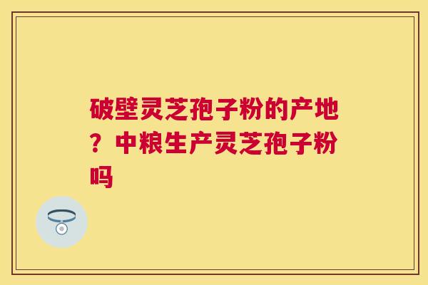 破壁灵芝孢子粉的产地？中粮生产灵芝孢子粉吗