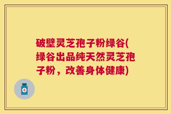 破壁灵芝孢子粉绿谷(绿谷出品纯天然灵芝孢子粉，改善身体健康)