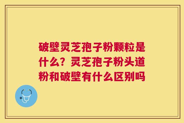 破壁灵芝孢子粉颗粒是什么？灵芝孢子粉头道粉和破壁有什么区别吗