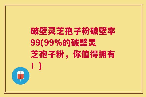 破壁灵芝孢子粉破壁率99(99%的破壁灵芝孢子粉，你值得拥有！)