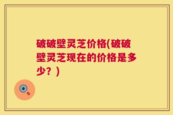破破壁灵芝价格(破破壁灵芝现在的价格是多少？)