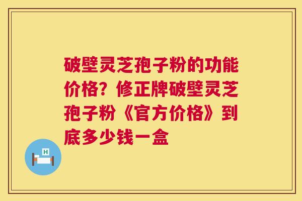 破壁灵芝孢子粉的功能价格?修正牌破壁灵芝孢子粉《官方价格》到底多少钱一盒 破壁灵芝孢子粉的功能价格?修正牌破壁灵芝孢子粉《官方价格》到底多少钱一盒