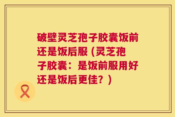 破壁灵芝孢子胶囊饭前还是饭后服 (灵芝孢子胶囊：是饭前服用好还是饭后更佳？)