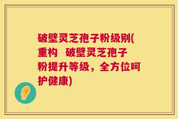 破壁灵芝孢子粉级别(重构 破壁灵芝孢子粉提升等级,全方位呵护健康) 破壁灵芝孢子粉级别(重构 破壁灵芝孢子粉提升等级,全方位呵护健康)