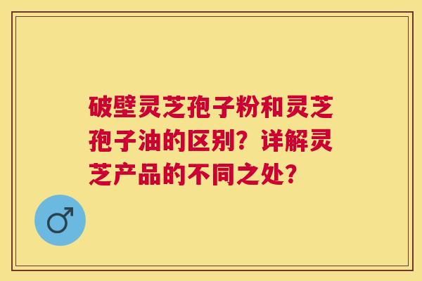 破壁灵芝孢子粉和灵芝孢子油的区别?详解灵芝产品的不同之处? 破壁灵芝孢子粉和灵芝孢子油的区别?详解灵芝产品的不同之处?