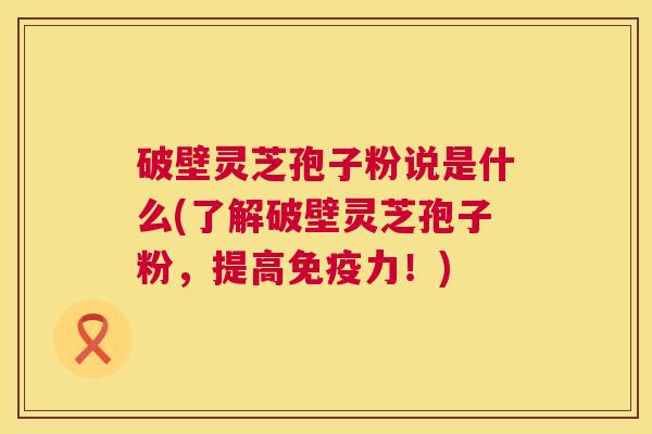 破壁灵芝孢子粉说是什么(了解破壁灵芝孢子粉,提高免疫力!) 破壁灵芝孢子粉说是什么(了解破壁灵芝孢子粉,提高免疫力!)
