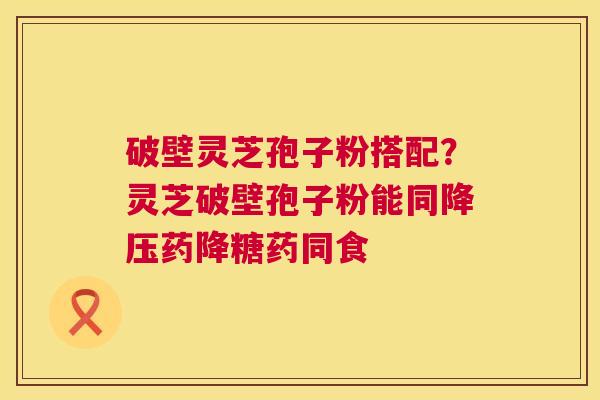 破壁灵芝孢子粉搭配?灵芝破壁孢子粉能同药降糖药同食 破壁灵芝孢子粉搭配?灵芝破壁孢子粉能同药降糖药同食