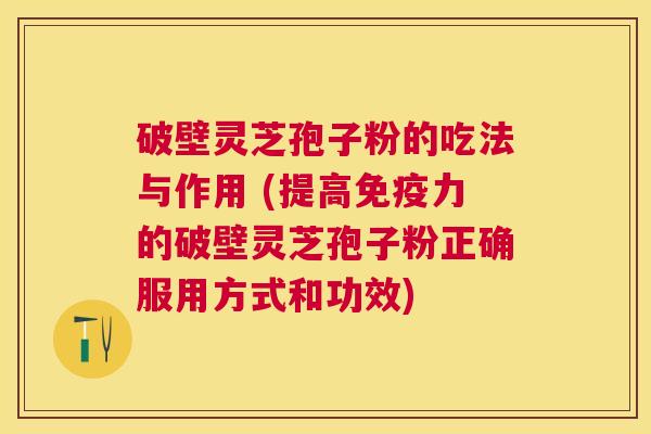 破壁灵芝孢子粉的吃法与作用 (提高免疫力的破壁灵芝孢子粉正确服用方式和功效)