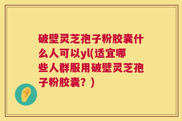 破壁灵芝孢子粉胶囊什么人可以yl(适宜哪些人群服用破壁灵芝孢子粉胶囊?) 破壁灵芝孢子粉胶囊什么人可以yl(适宜哪些人群服用破壁灵芝孢子粉胶囊?)