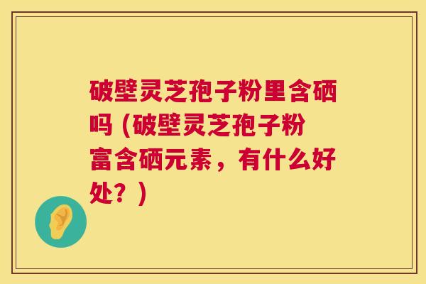 破壁灵芝孢子粉里含硒吗 (破壁灵芝孢子粉富含硒元素,有什么好处?) 破壁灵芝孢子粉里含硒吗 (破壁灵芝孢子粉富含硒元素,有什么好处?)