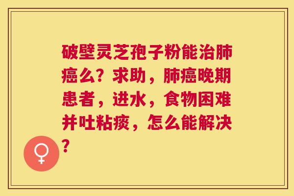 破壁灵芝孢子粉能么？求助，晚期患者，进水，食物困难并吐粘痰，怎么能解决？