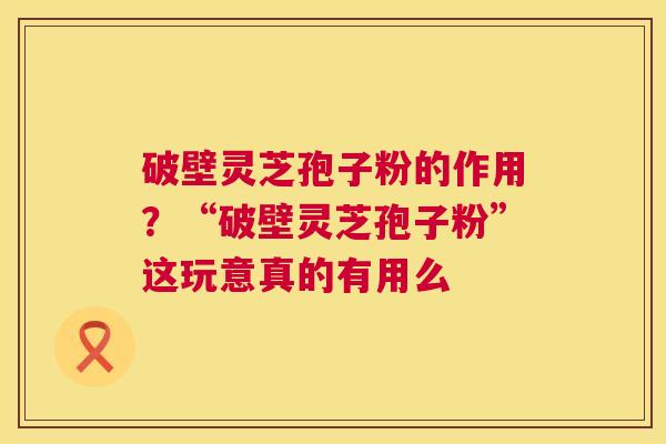 破壁灵芝孢子粉的作用?“破壁灵芝孢子粉”这玩意真的有用么 破壁灵芝孢子粉的作用?“破壁灵芝孢子粉”这玩意真的有用么