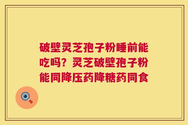 破壁灵芝孢子粉睡前能吃吗?灵芝破壁孢子粉能同药降糖药同食 破壁灵芝孢子粉睡前能吃吗?灵芝破壁孢子粉能同药降糖药同食