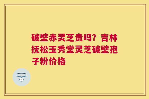 破壁赤灵芝贵吗?吉林抚松玉秀堂灵芝破壁孢子粉价格 破壁赤灵芝贵吗?吉林抚松玉秀堂灵芝破壁孢子粉价格