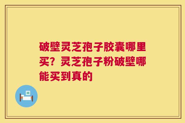 破壁灵芝孢子胶囊哪里买？灵芝孢子粉破壁哪能买到真的
