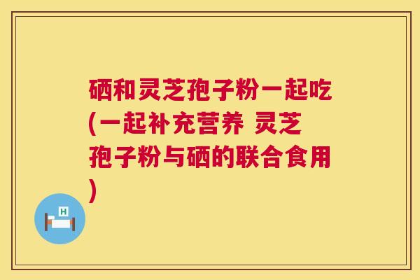 硒和灵芝孢子粉一起吃(一起补充营养 灵芝孢子粉与硒的联合食用) 硒和灵芝孢子粉一起吃(一起补充营养 灵芝孢子粉与硒的联合食用)
