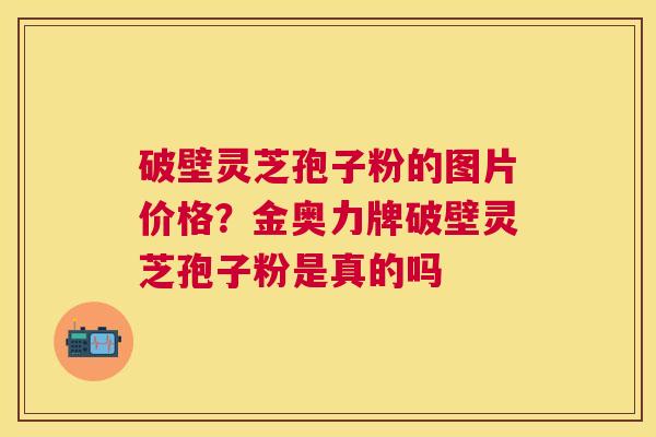 破壁灵芝孢子粉的图片价格?金奥力牌破壁灵芝孢子粉是真的吗 破壁灵芝孢子粉的图片价格?金奥力牌破壁灵芝孢子粉是真的吗